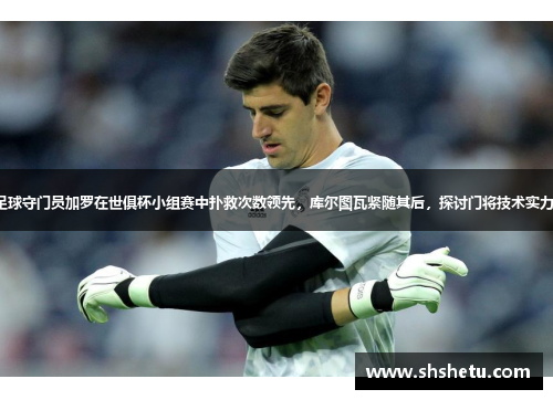 足球守门员加罗在世俱杯小组赛中扑救次数领先，库尔图瓦紧随其后，探讨门将技术实力。